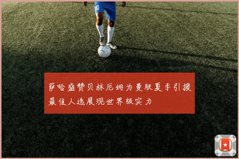 萨哈盛赞贝林厄姆为曼联夏季引援最佳人选展现世界级实力