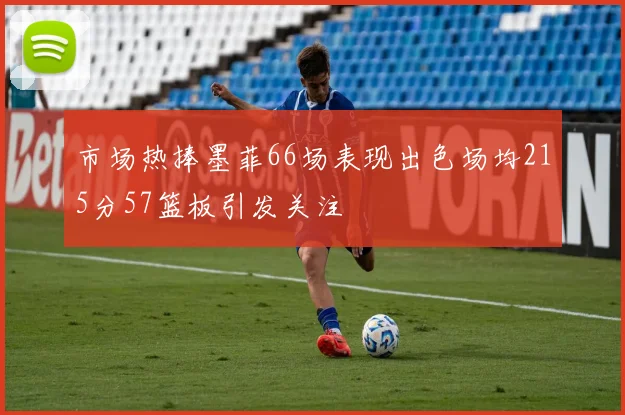 市场热捧墨菲66场表现出色场均215分57篮板引发关注