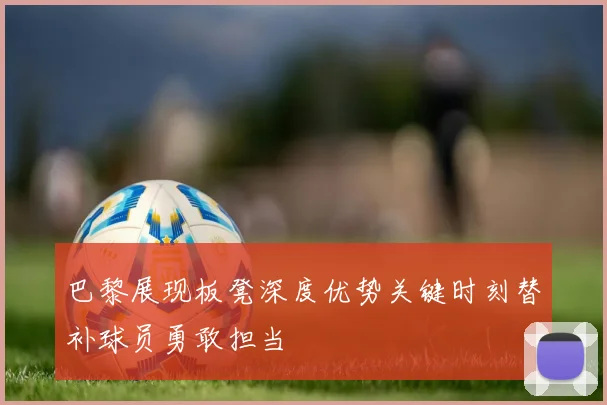 巴黎展现板凳深度优势关键时刻替补球员勇敢担当