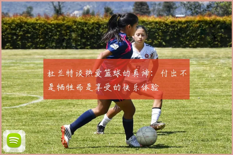 杜兰特谈热爱篮球的真谛:付出不是牺牲而是享受的快乐体验