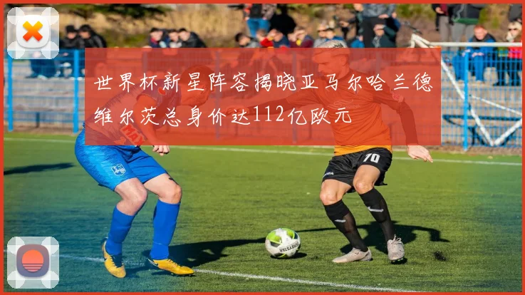 世界杯新星阵容揭晓亚马尔哈兰德维尔茨总身价达112亿欧元