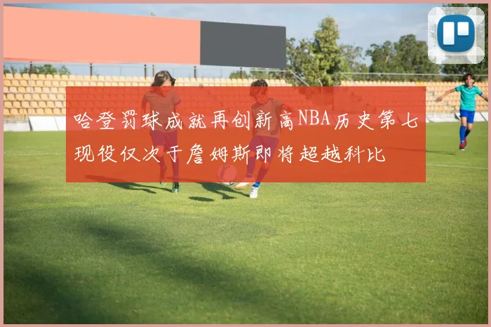 哈登罚球成就再创新高NBA历史第七现役仅次于詹姆斯即将超越科比