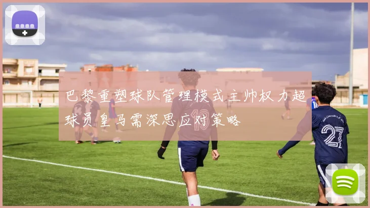 巴黎重塑球队管理模式主帅权力超球员皇马需深思应对策略