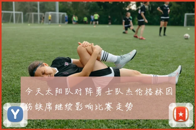 今天太阳队对阵勇士队杰伦格林因伤缺席继续影响比赛走势