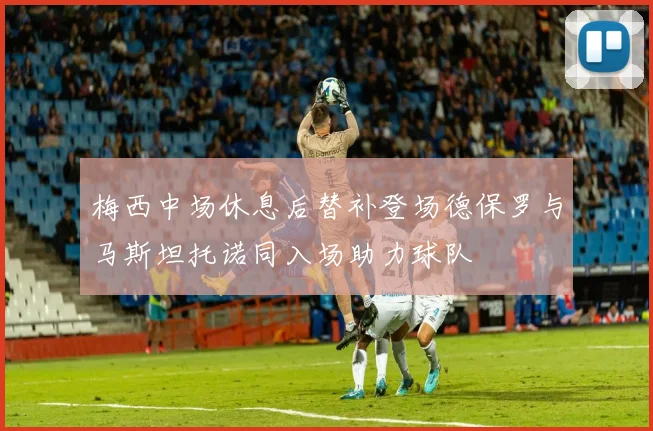 梅西中场休息后替补登场德保罗与马斯坦托诺同入场助力球队