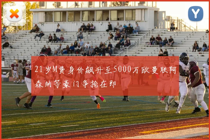 21岁M费身价飙升至5000万欧曼联阿森纳等豪门争抢在即