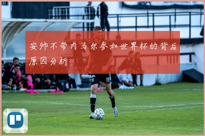 安帅不带内马尔参加世界杯的背后原因分析