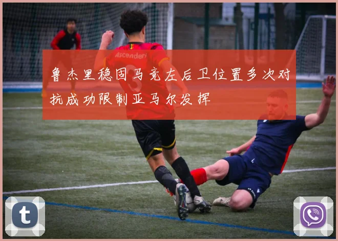 鲁杰里稳固马竞左后卫位置多次对抗成功限制亚马尔发挥