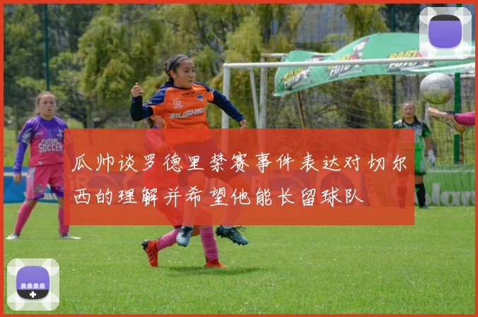 瓜帅谈罗德里禁赛事件表达对切尔西的理解并希望他能长留球队