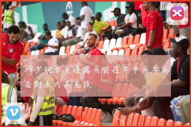 39岁胡尔克透露或将在年中或年底告别米内罗竞技
