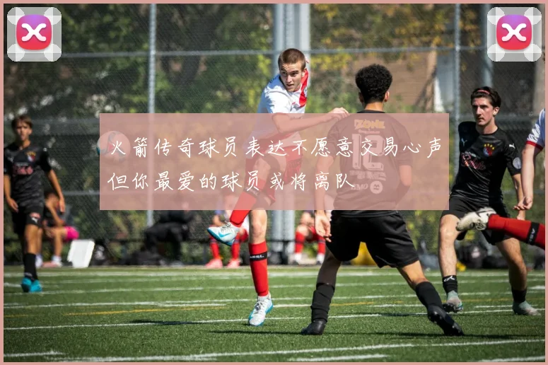 火箭传奇球员表达不愿意交易心声但你最爱的球员或将离队