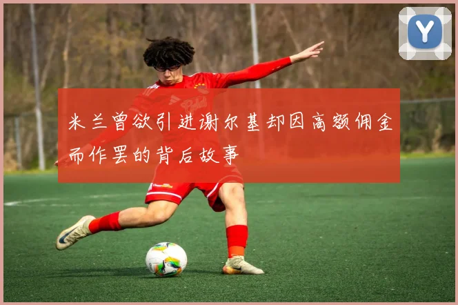 米兰曾欲引进谢尔基却因高额佣金而作罢的背后故事