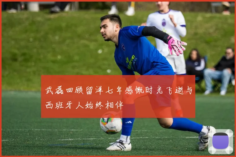 武磊回顾留洋七年感慨时光飞逝与西班牙人始终相伴