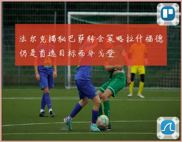 法尔克揭秘巴萨转会策略拉什福德仍是首选目标而非戈登