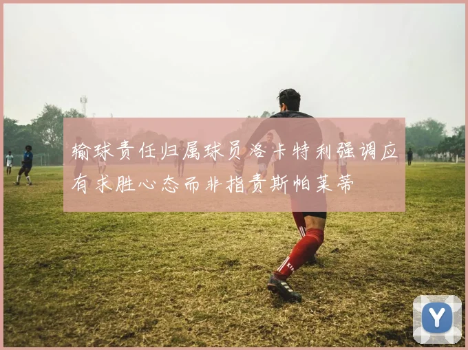 输球责任归属球员洛卡特利强调应有求胜心态而非指责斯帕莱蒂