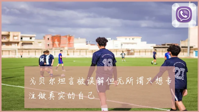 戈贝尔坦言被误解但无所谓只想专注做真实的自己