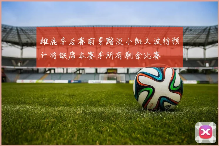 雄鹿季后赛前景黯淡小凯文波特预计将缺席本赛季所有剩余比赛