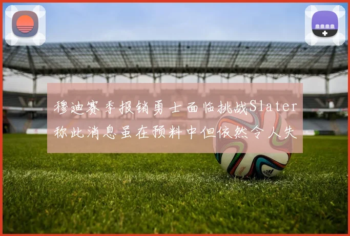 穆迪赛季报销勇士面临挑战Slater称此消息虽在预料中但依然令人失望