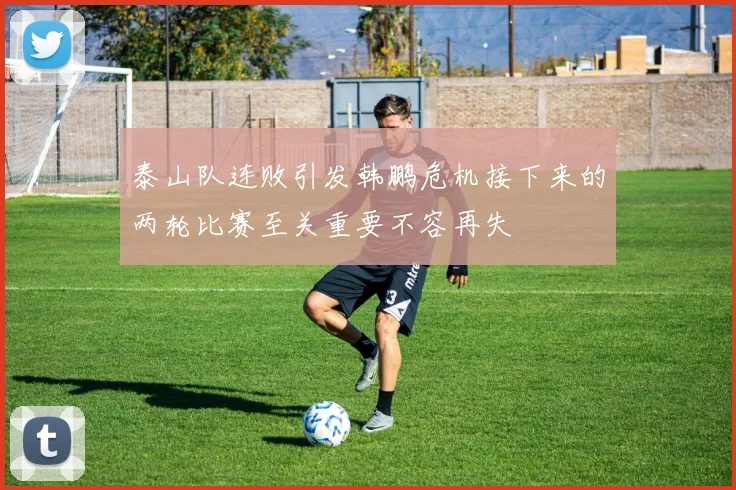 泰山队连败引发韩鹏危机接下来的两轮比赛至关重要不容再失