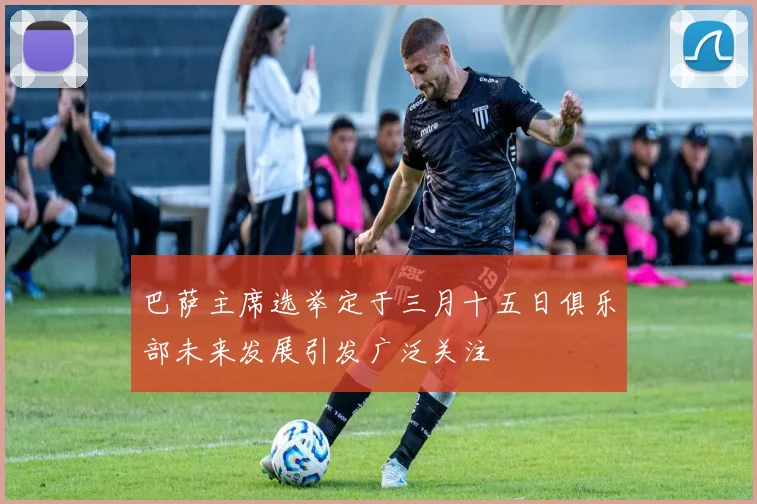 巴萨主席选举定于三月十五日俱乐部未来发展引发广泛关注