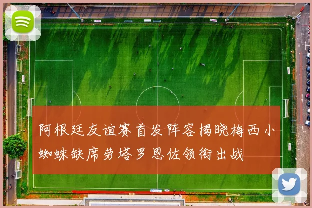 阿根廷友谊赛首发阵容揭晓梅西小蜘蛛缺席劳塔罗恩佐领衔出战
