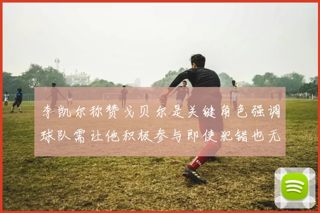 李凯尔称赞戈贝尔是关键角色强调球队需让他积极参与即使犯错也无妨