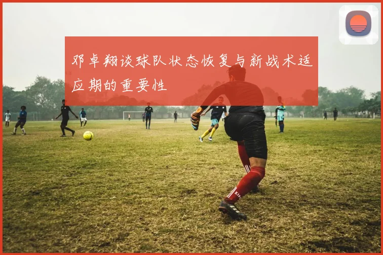 邓卓翔谈球队状态恢复与新战术适应期的重要性