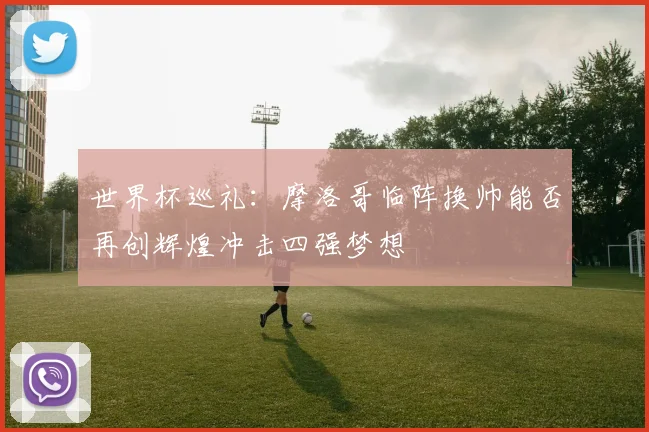 世界杯巡礼:摩洛哥临阵换帅能否再创辉煌冲击四强梦想