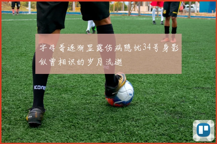 字母哥逐渐显露伤病隐忧34号身影似曾相识的岁月流逝