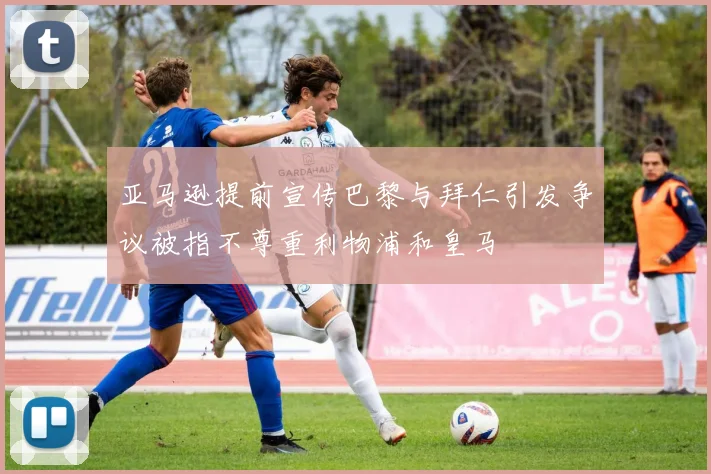 亚马逊提前宣传巴黎与拜仁引发争议被指不尊重利物浦和皇马