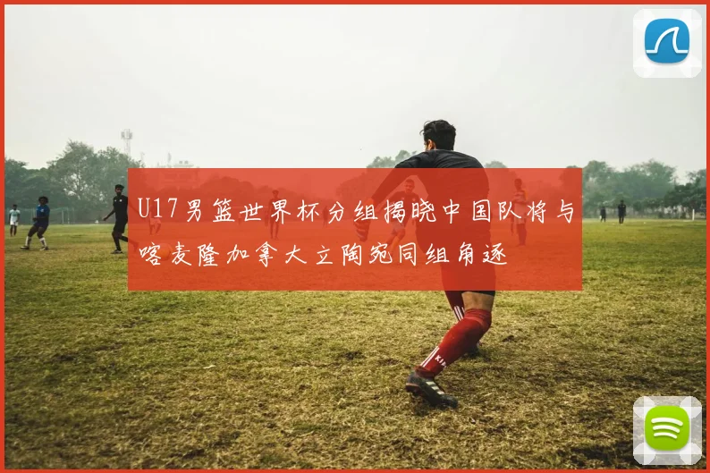 U17男篮世界杯分组揭晓中国队将与喀麦隆加拿大立陶宛同组角逐