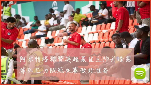 阿尔特塔称赞英超最佳主帅并透露球队已为欧冠决赛做好准备