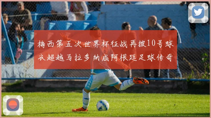 梅西第五次世界杯征战再披10号球衣超越马拉多纳成阿根廷足球传奇