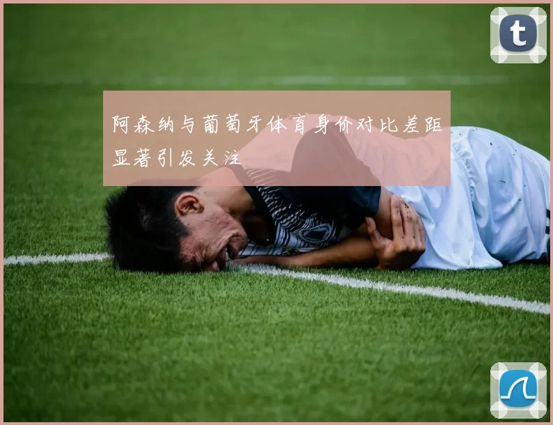 阿森纳与葡萄牙体育身价对比差距显著引发关注