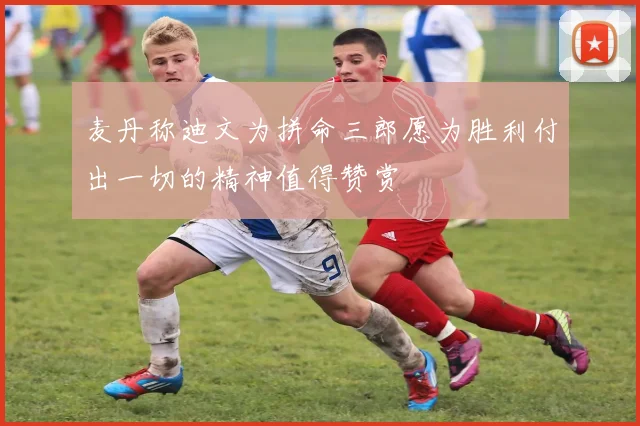 麦丹称迪文为拼命三郎愿为胜利付出一切的精神值得赞赏