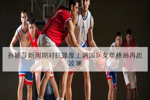 孙颖莎新周期对抗强度上调国乒女单格局再起波澜