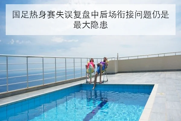 国足热身赛失误复盘中后场衔接问题仍是最大隐患